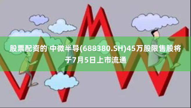 股票配资的 中微半导(688380.SH)45万股限售股将于7月5日上市流通