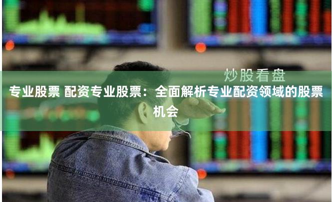 专业股票 配资专业股票：全面解析专业配资领域的股票机会