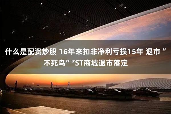 什么是配资炒股 16年来扣非净利亏损15年 退市“不死鸟”*ST商城退市落定