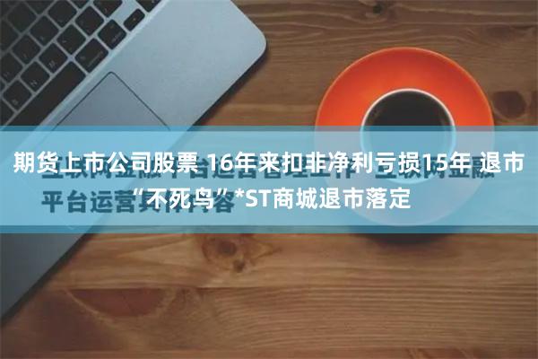 期货上市公司股票 16年来扣非净利亏损15年 退市“不死鸟”*ST商城退市落定