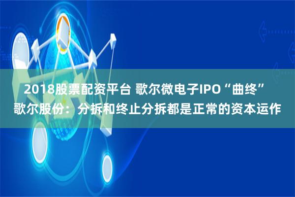 2018股票配资平台 歌尔微电子IPO“曲终” 歌尔股份：分拆和终止分拆都是正常的资本运作