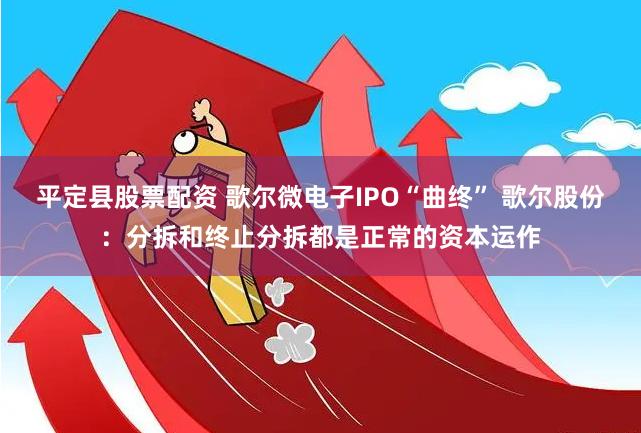 平定县股票配资 歌尔微电子IPO“曲终” 歌尔股份：分拆和终止分拆都是正常的资本运作