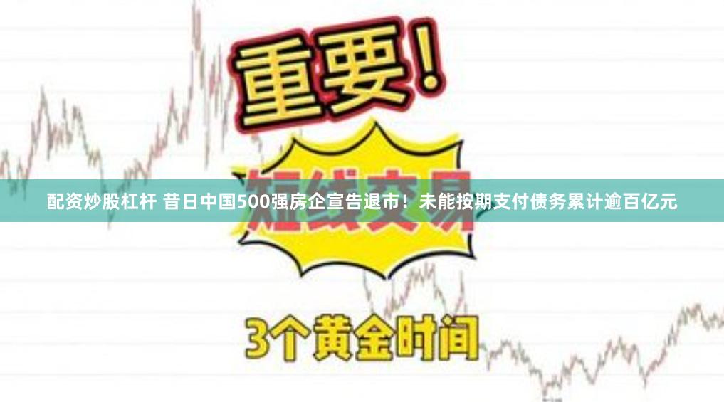 配资炒股杠杆 昔日中国500强房企宣告退市！未能按期支付债务累计逾百亿元