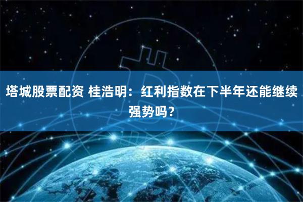 塔城股票配资 桂浩明：红利指数在下半年还能继续强势吗？