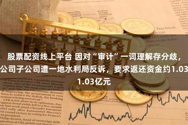 股票配资线上平台 因对“审计”一词理解存分歧，上市公司子公司遭一地水利局反诉，要求返还资金约1.03亿元