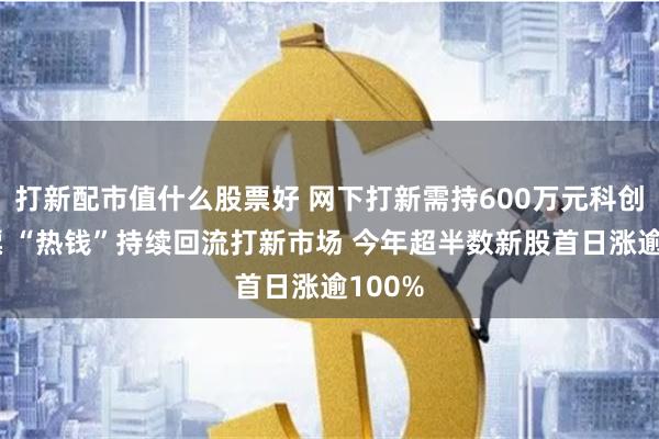 打新配市值什么股票好 网下打新需持600万元科创板股票 “热钱”持续回流打新市场 今年超半数新股首日涨逾100%