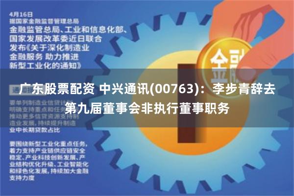 广东股票配资 中兴通讯(00763)：李步青辞去第九届董事会非执行董事职务