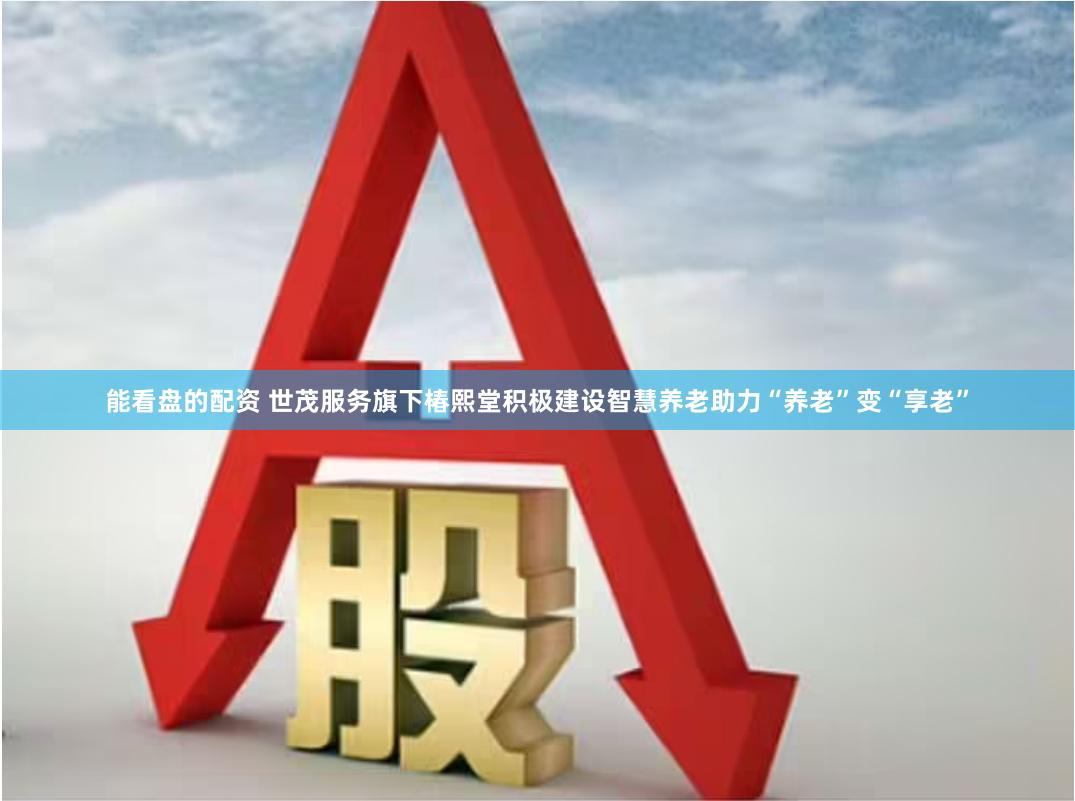 能看盘的配资 世茂服务旗下椿熙堂积极建设智慧养老助力“养老”变“享老”