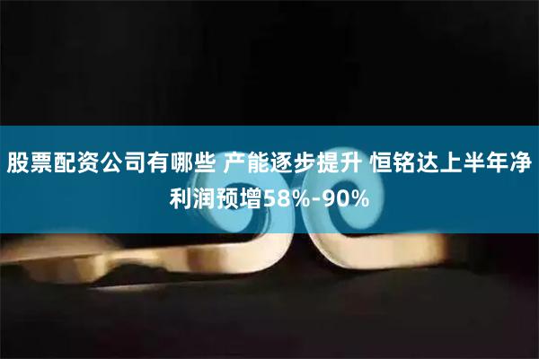 股票配资公司有哪些 产能逐步提升 恒铭达上半年净利润预增58%-90%