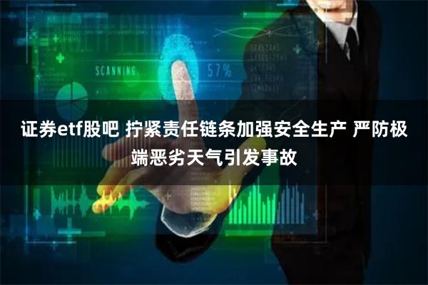 证券etf股吧 拧紧责任链条加强安全生产 严防极端恶劣天气引发事故