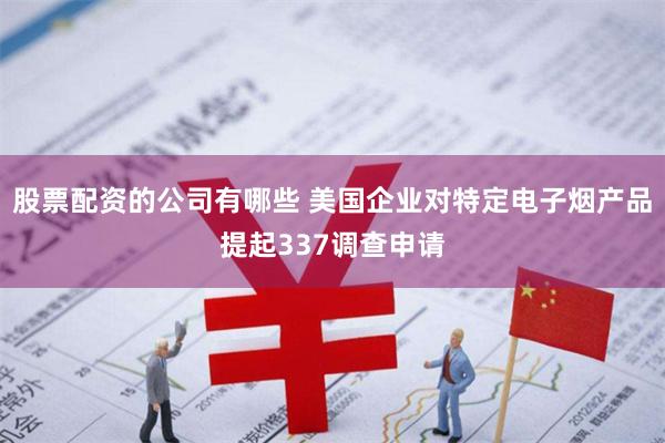 股票配资的公司有哪些 美国企业对特定电子烟产品提起337调查申请