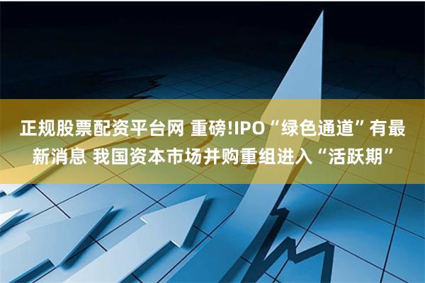 正规股票配资平台网 重磅!IPO“绿色通道”有最新消息 我国资本市场并购重组进入“活跃期”