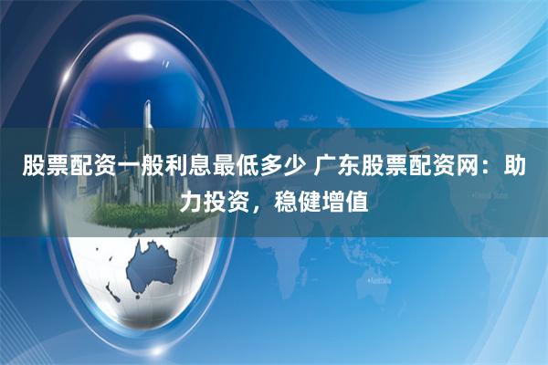 股票配资一般利息最低多少 广东股票配资网：助力投资，稳健增值