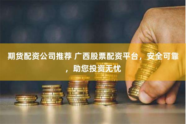 期货配资公司推荐 广西股票配资平台，安全可靠，助您投资无忧