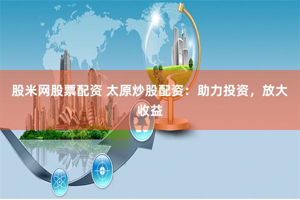 股米网股票配资 太原炒股配资：助力投资，放大收益