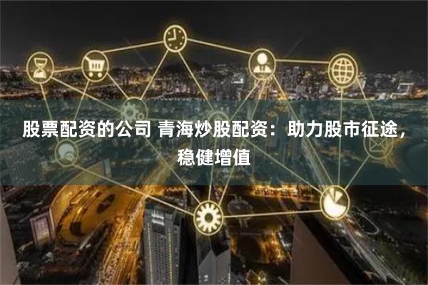 股票配资的公司 青海炒股配资：助力股市征途，稳健增值