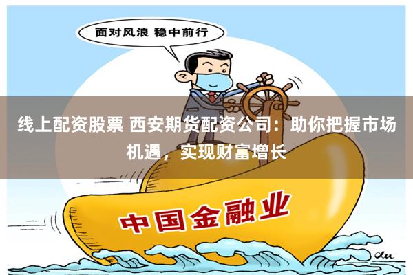 线上配资股票 西安期货配资公司：助你把握市场机遇，实现财富增长